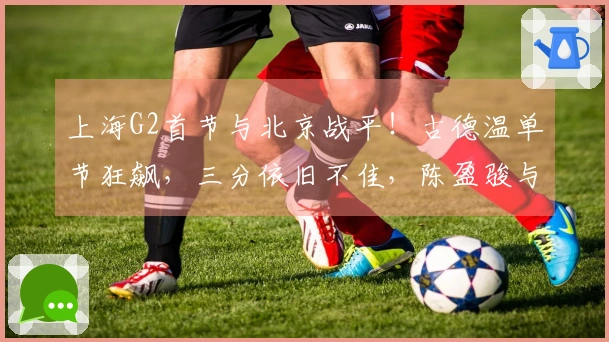 上海G2首节与北京战平！古德温单节狂飙，三分依旧不佳，陈盈骏与杰曼状态回升！