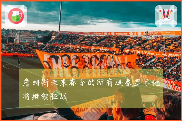 詹姆斯未来赛季的所有迹象显示他将继续征战